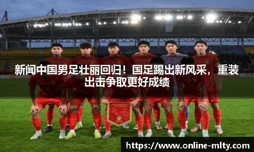 新闻中国男足壮丽回归！国足踢出新风采，重装出击争取更好成绩